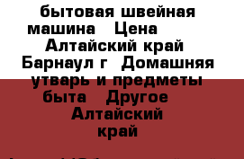 бытовая швейная машина › Цена ­ 500 - Алтайский край, Барнаул г. Домашняя утварь и предметы быта » Другое   . Алтайский край